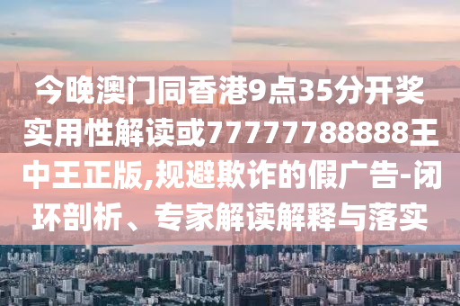 今晚澳門同香港9點(diǎn)35分開獎(jiǎng)實(shí)用性解讀或77777788888王中王正版,規(guī)避欺詐的假廣告-閉環(huán)剖析、專家解讀解釋與落實(shí)