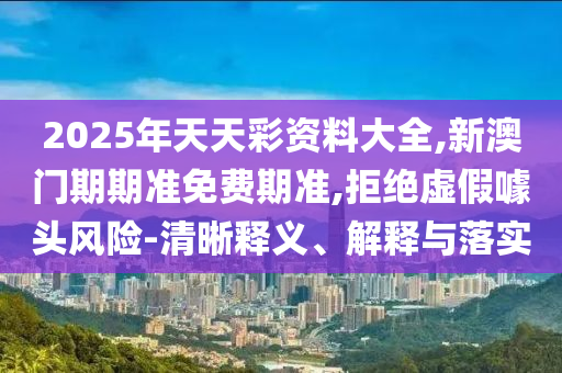 2025年天天彩資料大全,新澳門(mén)期期準(zhǔn)免費(fèi)期準(zhǔn),拒絕虛假噱頭風(fēng)險(xiǎn)-清晰釋義、解釋與落實(shí)