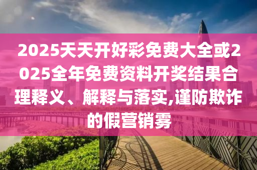 2025天天開好彩免費(fèi)大全或2025全年免費(fèi)資料開獎(jiǎng)結(jié)果合理釋義、解釋與落實(shí),謹(jǐn)防欺詐的假營銷霧