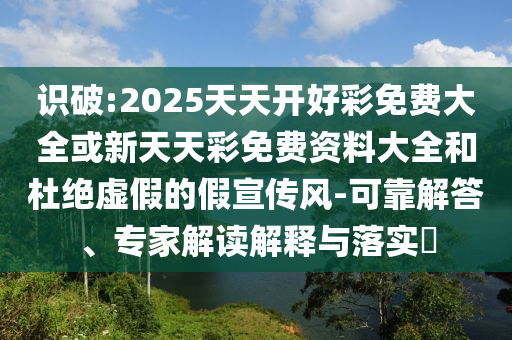 識(shí)破:2025天天開好彩免費(fèi)大全或新天天彩免費(fèi)資料大全和杜絕虛假的假宣傳風(fēng)-可靠解答、專家解讀解釋與落實(shí)?