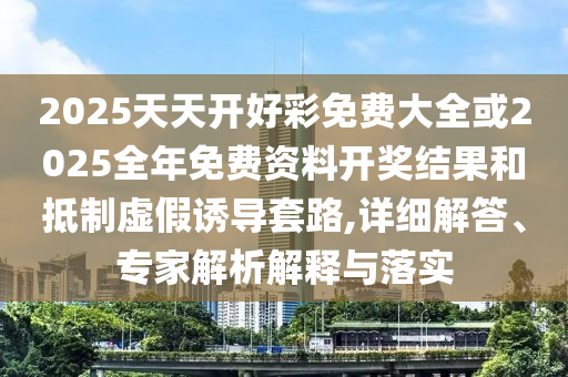 2025天天開好彩免費大全或2025全年免費資料開獎結(jié)果和抵制虛假誘導套路,詳細解答、專家解析解釋與落實