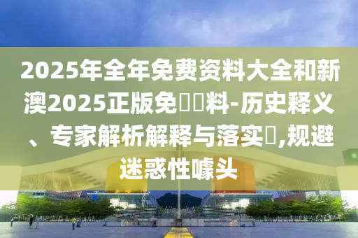2025年全年免費(fèi)資料大全和新澳2025正版免費(fèi)資料-歷史釋義、專家解析解釋與落實(shí)?,規(guī)避迷惑性噱頭