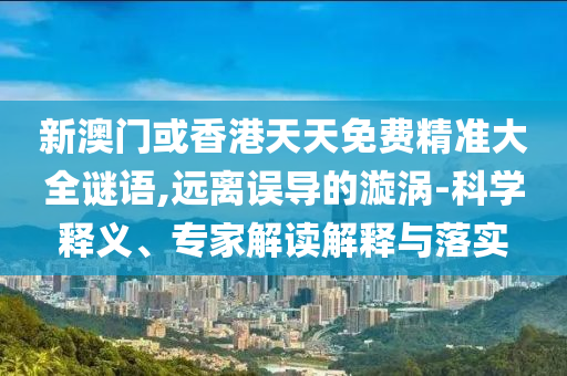 新澳門或香港天天免費精準大全謎語,遠離誤導的漩渦-科學釋義、專家解讀解釋與落實