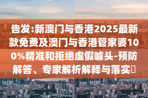 告發(fā):新澳門與香港2025最新款免費及澳門與香港管家婆100%精準和拒絕虛假噱頭-預防解答、專家解析解釋與落實?