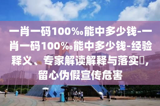 一肖一碼100‰能中多少錢-一肖一碼100‰能中多少錢-經驗釋義、專家解讀解釋與落實?,留心偽假宣傳危害
