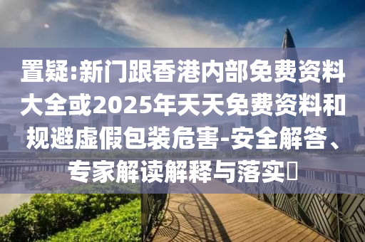 置疑:新門跟香港內(nèi)部免費資料大全或2025年天天免費資料和規(guī)避虛假包裝危害-安全解答、專家解讀解釋與落實?