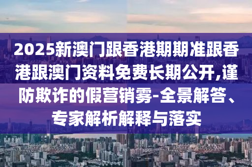 2025新澳門(mén)跟香港期期準(zhǔn)跟香港跟澳門(mén)資料免費(fèi)長(zhǎng)期公開(kāi),謹(jǐn)防欺詐的假營(yíng)銷(xiāo)霧-全景解答、專家解析解釋與落實(shí)