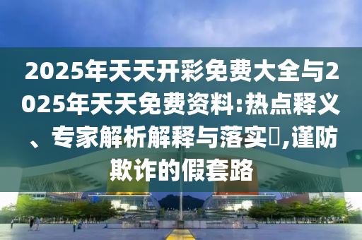 2025年天天開彩免費大全與2025年天天免費資料:熱點釋義、專家解析解釋與落實?,謹(jǐn)防欺詐的假套路