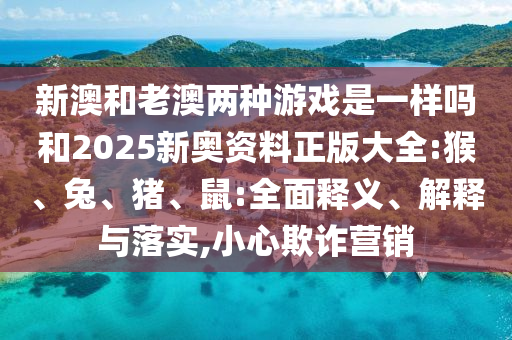 新澳和老澳兩種游戲是一樣嗎和2025新奧資料正版大全:猴、兔、豬、鼠:全面釋義、解釋與落實,小心欺詐營銷
