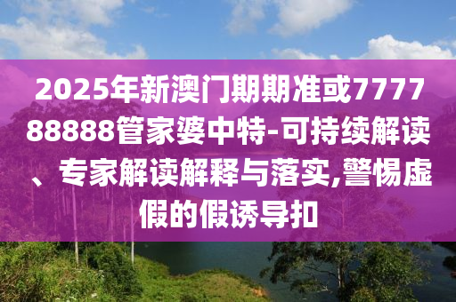 2025年新澳門期期準(zhǔn)或777788888管家婆中特-可持續(xù)解讀、專家解讀解釋與落實(shí),警惕虛假的假誘導(dǎo)扣