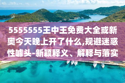 5555555王中王免費(fèi)大全或新奧今天晚上開了什么,規(guī)避迷惑性噱頭-新穎釋義、解釋與落實(shí)