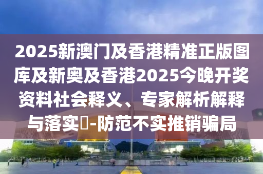 2025新澳門及香港精準(zhǔn)正版圖庫(kù)及新奧及香港2025今晚開(kāi)獎(jiǎng)資料社會(huì)釋義、專家解析解釋與落實(shí)?-防范不實(shí)推銷騙局