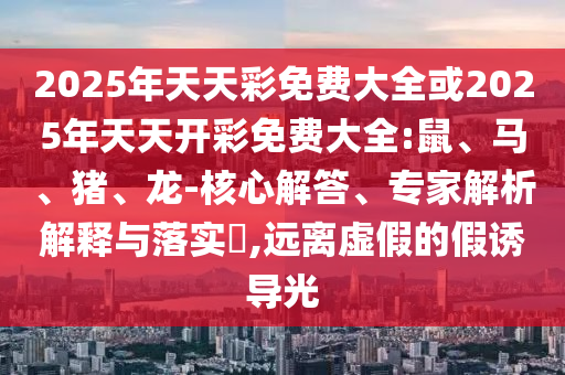 2025年天天彩免費大全或2025年天天開彩免費大全:鼠、馬、豬、龍-核心解答、專家解析解釋與落實?,遠離虛假的假誘導光