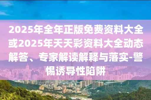2025年全年正版免費(fèi)資料大全或2025年天天彩資料大全動(dòng)態(tài)解答、專家解讀解釋與落實(shí)-警惕誘導(dǎo)性陷阱