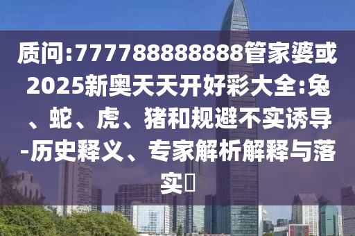 質(zhì)問:777788888888管家婆或2025新奧天天開好彩大全:兔、蛇、虎、豬和規(guī)避不實誘導(dǎo)-歷史釋義、專家解析解釋與落實?