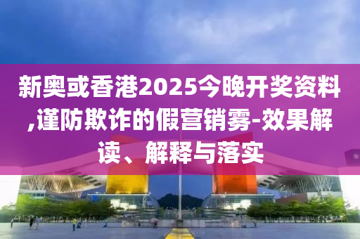 新奧或香港2025今晚開獎資料,謹(jǐn)防欺詐的假營銷霧-效果解讀、解釋與落實(shí)