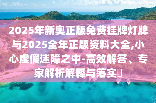 2025年新奧正版免費掛牌燈牌與2025全年正版資料大全,小心虛假迷障之中-高效解答、專家解析解釋與落實?