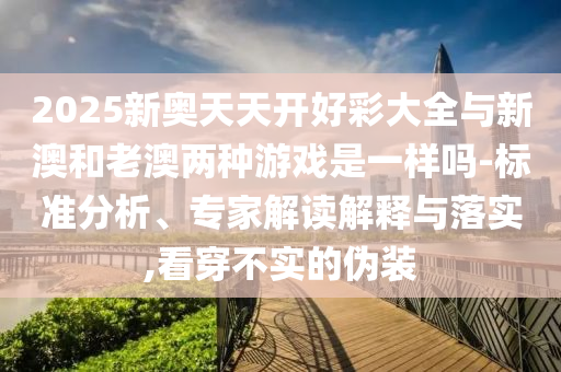2025新奧天天開(kāi)好彩大全與新澳和老澳兩種游戲是一樣嗎-標(biāo)準(zhǔn)分析、專家解讀解釋與落實(shí),看穿不實(shí)的偽裝