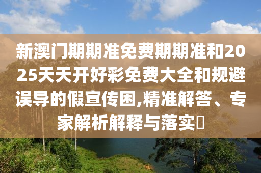 新澳門期期準免費期期準和2025天天開好彩免費大全和規(guī)避誤導的假宣傳困,精準解答、專家解析解釋與落實?