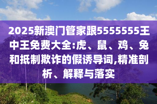2025新澳門管家跟5555555王中王免費(fèi)大全:虎、鼠、雞、兔和抵制欺詐的假誘導(dǎo)詞,精準(zhǔn)剖析、解釋與落實(shí)