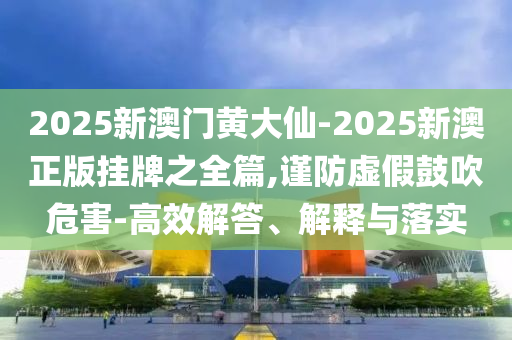 2025新澳門(mén)黃大仙-2025新澳正版掛牌之全篇,謹(jǐn)防虛假鼓吹危害-高效解答、解釋與落實(shí)