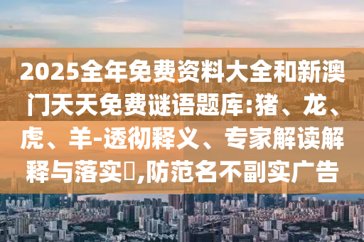 2025全年免費資料大全和新澳門天天免費謎語題庫:豬、龍、虎、羊-透徹釋義、專家解讀解釋與落實?,防范名不副實廣告
